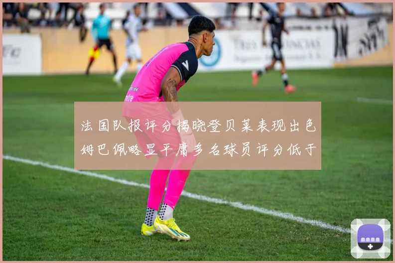 法国队报评分揭晓登贝莱表现出色姆巴佩略显平庸多名球员评分低于六分