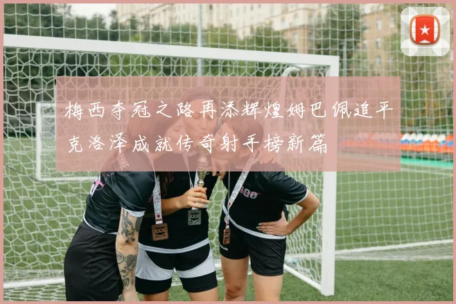 梅西夺冠之路再添辉煌姆巴佩追平克洛泽成就传奇射手榜新篇