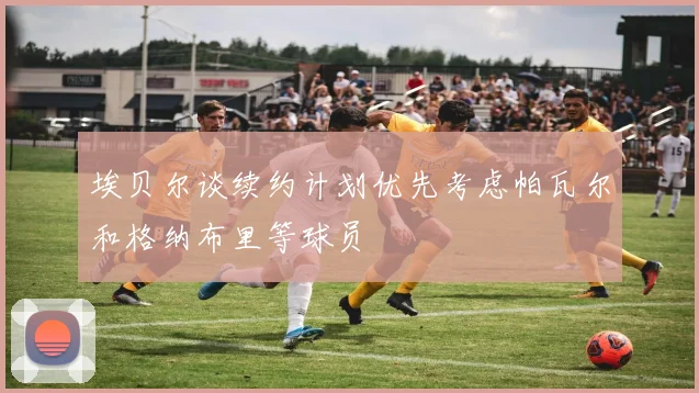 埃贝尔谈续约计划优先考虑帕瓦尔和格纳布里等球员