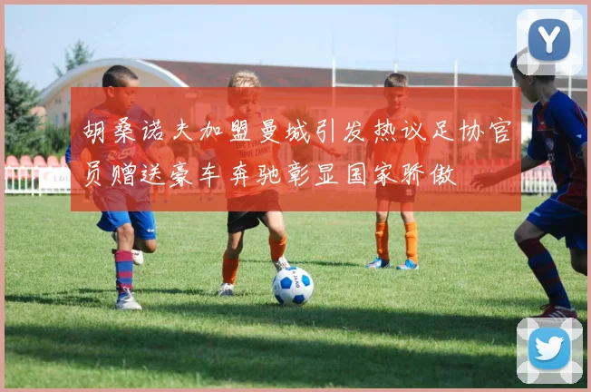 胡桑诺夫加盟曼城引发热议足协官员赠送豪车奔驰彰显国家骄傲