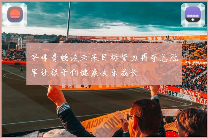 字母哥畅谈未来目标努力再夺总冠军让孩子们健康快乐成长