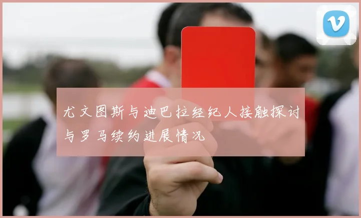 尤文图斯与迪巴拉经纪人接触探讨与罗马续约进展情况