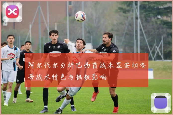 阿尔代尔分析巴西首战未显安切洛蒂战术特色与执教影响