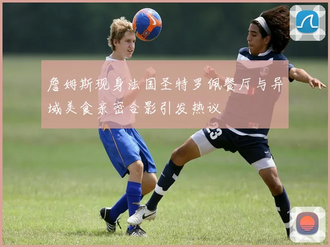 詹姆斯现身法国圣特罗佩餐厅与异域美食亲密合影引发热议
