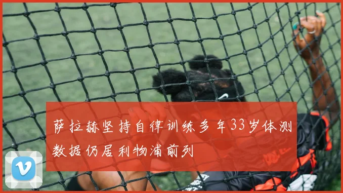 萨拉赫坚持自律训练多年33岁体测数据仍居利物浦前列