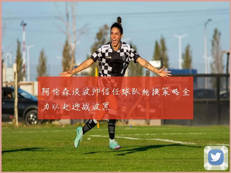 阿伦森谈波帅信任球队轮换策略全力以赴迎战波黑