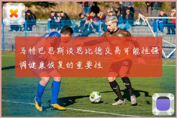 马特巴恩斯谈恩比德交易可能性强调健康恢复的重要性