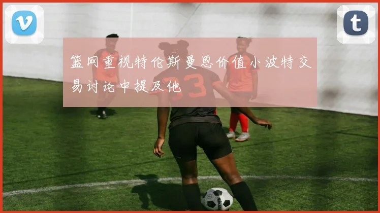 篮网重视特伦斯曼恩价值小波特交易讨论中提及他