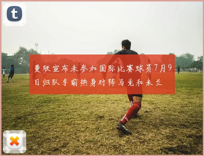 曼联宣布未参加国际比赛球员7月9日归队季前热身对阵马竞和米兰